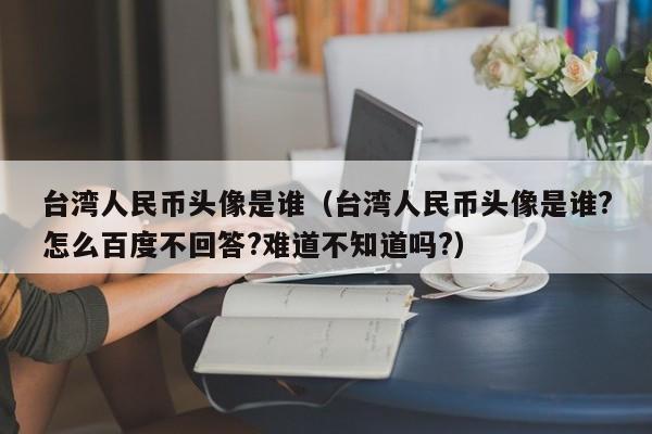 台湾人民币头像是谁（台湾人民币头像是谁?怎么百度不回答?难道不知道吗?）