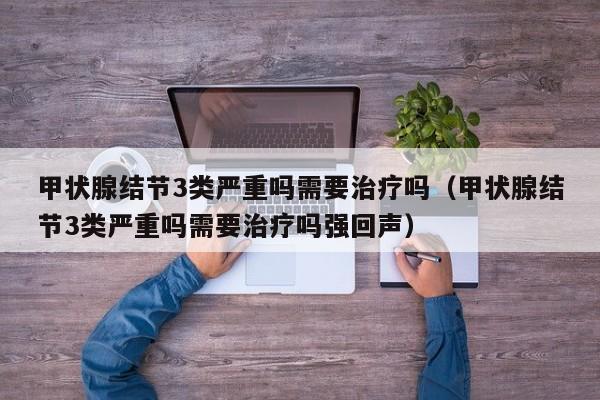 甲状腺结节3类严重吗需要治疗吗（甲状腺结节3类严重吗需要治疗吗强回声）