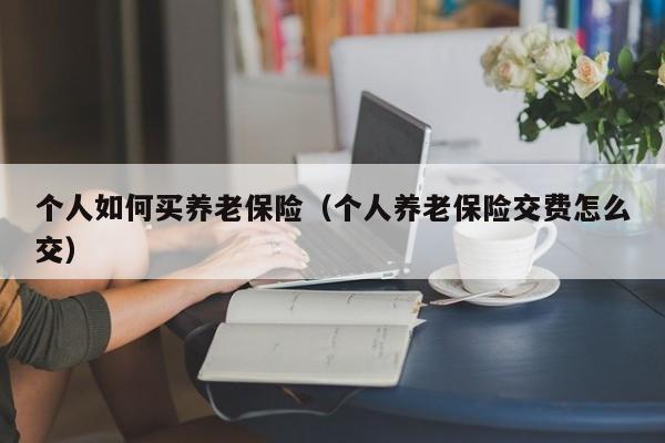 个人如何买养老保险（个人养老保险交费怎么交）