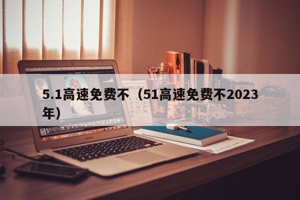 5.1高速免费不（51高速免费不2023年）