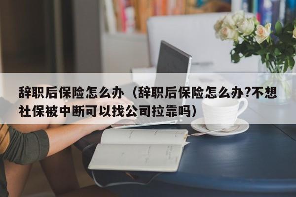 辞职后保险怎么办（辞职后保险怎么办?不想社保被中断可以找公司拉靠吗）