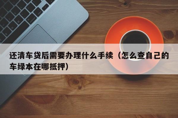 还清车贷后需要办理什么手续（怎么查自己的车绿本在哪抵押）