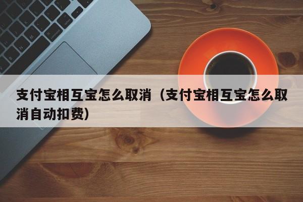 支付宝相互宝怎么取消（支付宝相互宝怎么取消自动扣费）