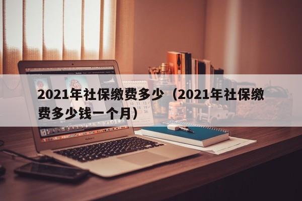 2021年社保缴费多少（2021年社保缴费多少钱一个月）