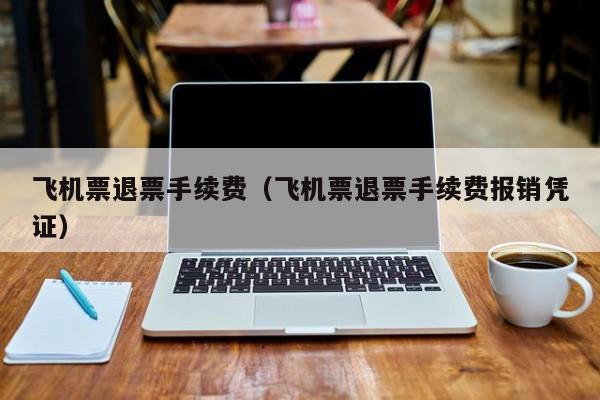 飞机票退票手续费（飞机票退票手续费报销凭证）