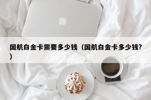 国航白金卡需要多少钱（国航白金卡多少钱?）