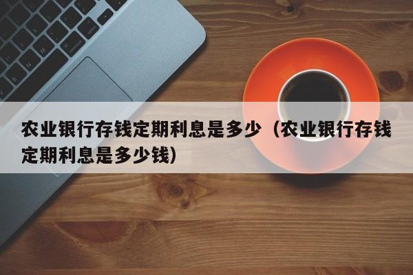 农业银行存钱定期利息是多少（农业银行存钱定期利息是多少钱）