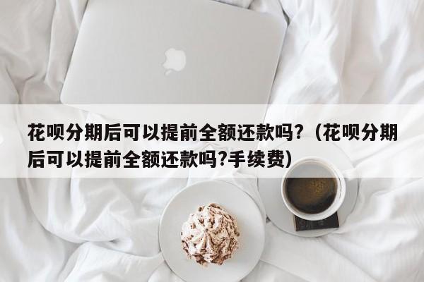 花呗分期后可以提前全额还款吗?（花呗分期后可以提前全额还款吗?手续费）