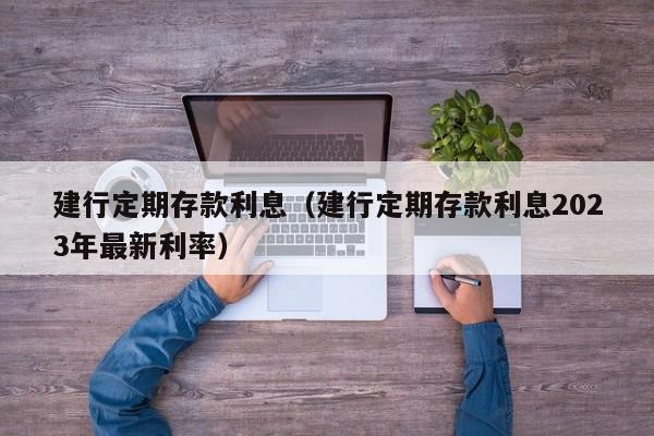 建行定期存款利息（建行定期存款利息2023年最新利率）