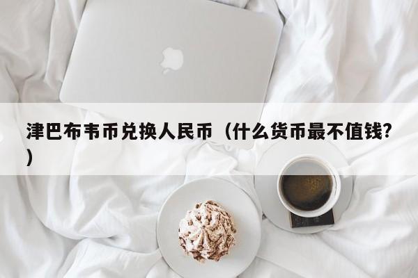 津巴布韦币兑换人民币（什么货币最不值钱?）