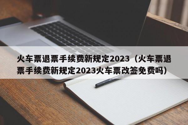 火车票退票手续费新规定2023（火车票退票手续费新规定2023火车票改签免费吗）