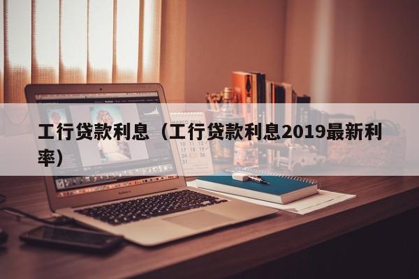 工行贷款利息（工行贷款利息2019最新利率）