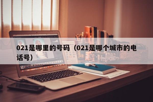 021是哪里的号码（021是哪个城市的电话号）
