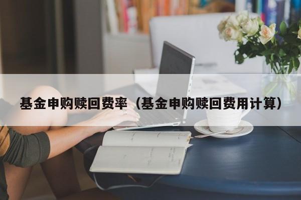基金申购赎回费率（基金申购赎回费用计算）
