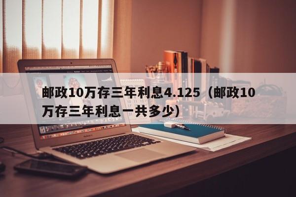 邮政10万存三年利息4.125（邮政10万存三年利息一共多少）