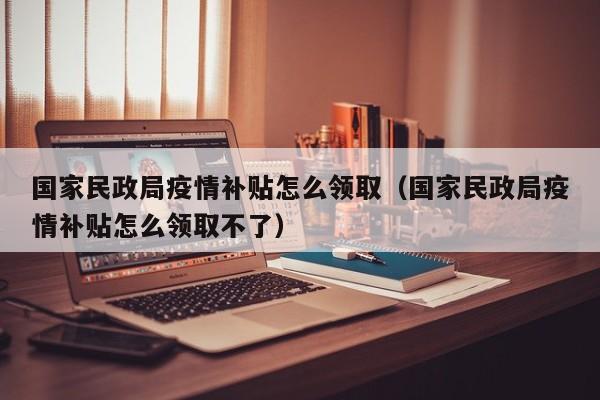 国家民政局疫情补贴怎么领取（国家民政局疫情补贴怎么领取不了）