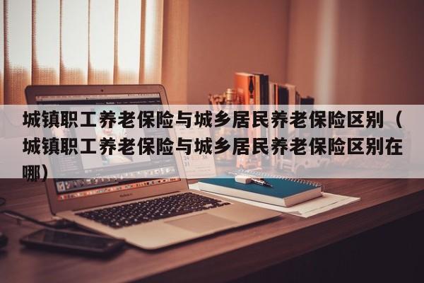城镇职工养老保险与城乡居民养老保险区别（城镇职工养老保险与城乡居民养老保险区别在哪）