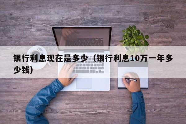 银行利息现在是多少（银行利息10万一年多少钱）