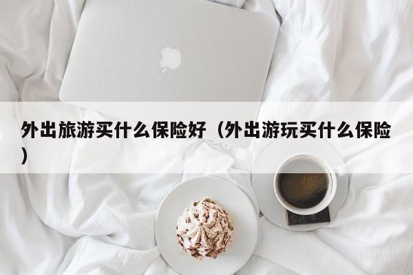外出旅游买什么保险好（外出游玩买什么保险）