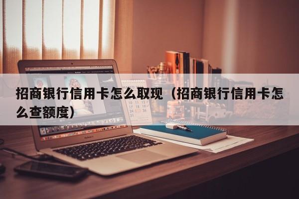招商银行信用卡怎么取现（招商银行信用卡怎么查额度）
