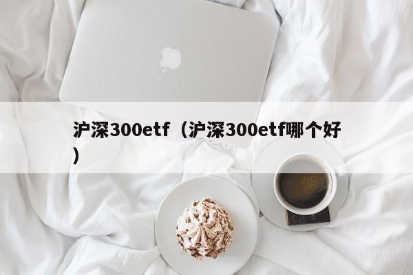 沪深300etf（沪深300etf哪个好）