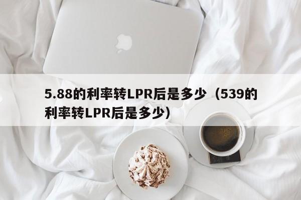 5.88的利率转LPR后是多少（539的利率转LPR后是多少）