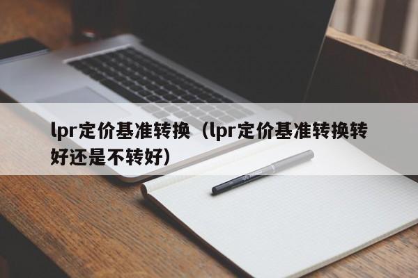 lpr定价基准转换（lpr定价基准转换转好还是不转好）