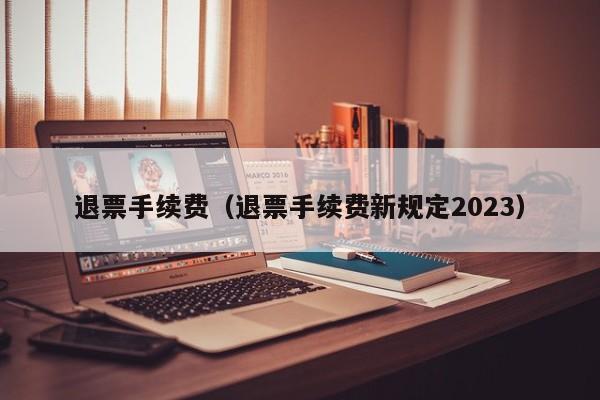 退票手续费（退票手续费新规定2023）