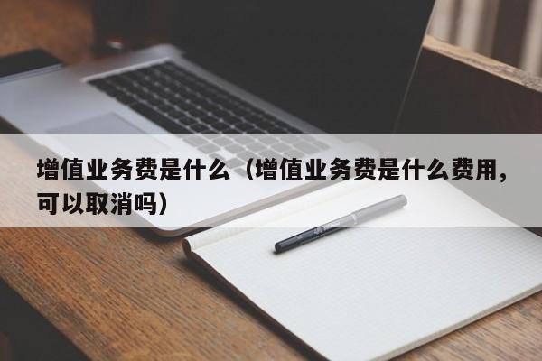 增值业务费是什么（增值业务费是什么费用,可以取消吗）