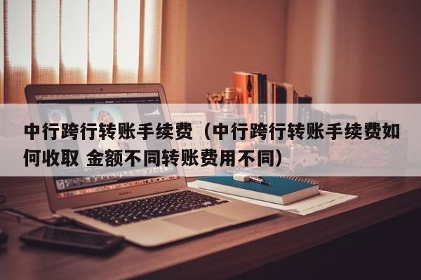 中行跨行转账手续费（中行跨行转账手续费如何收取 金额不同转账费用不同）