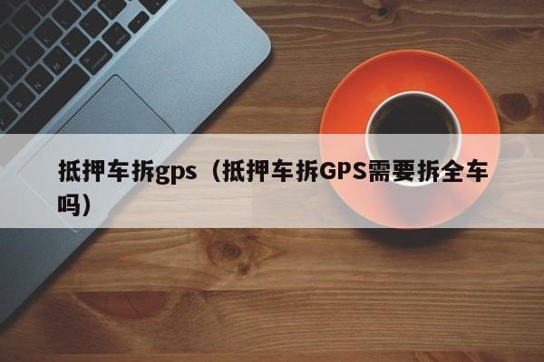 抵押车拆gps（抵押车拆GPS需要拆全车吗）