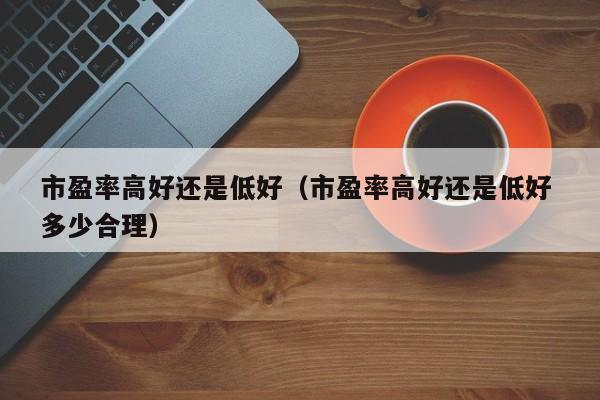 市盈率高好还是低好（市盈率高好还是低好 多少合理）