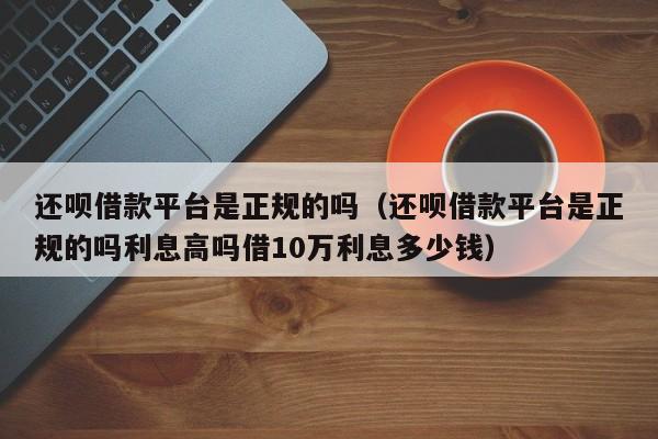 还呗借款平台是正规的吗（还呗借款平台是正规的吗利息高吗借10万利息多少钱）