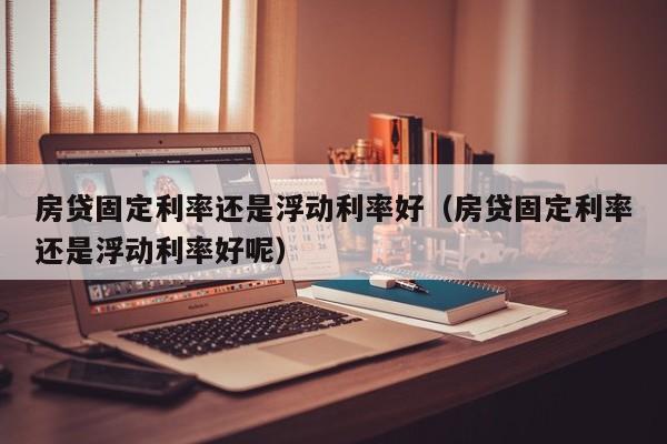 房贷固定利率还是浮动利率好（房贷固定利率还是浮动利率好呢）