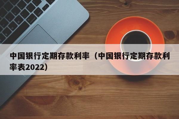 中国银行定期存款利率（中国银行定期存款利率表2022）