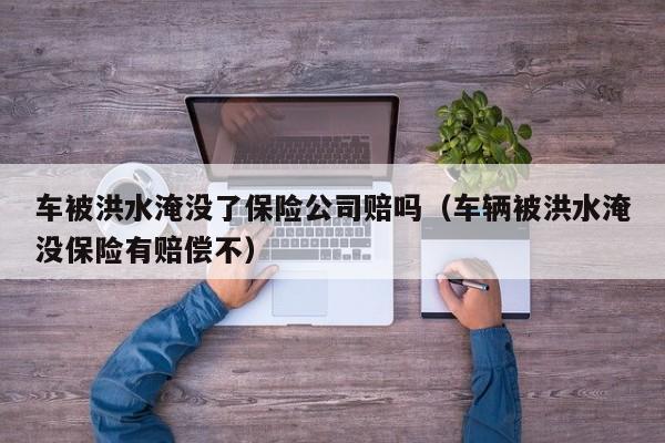 车被洪水淹没了保险公司赔吗（车辆被洪水淹没保险有赔偿不）