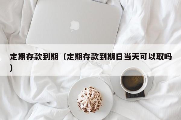 定期存款到期（定期存款到期日当天可以取吗）