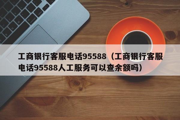 工商银行客服电话95588（工商银行客服电话95588人工服务可以查余额吗）