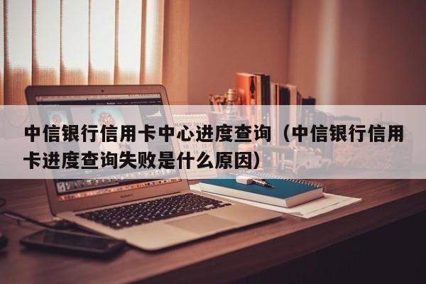 中信银行信用卡中心进度查询（中信银行信用卡进度查询失败是什么原因）