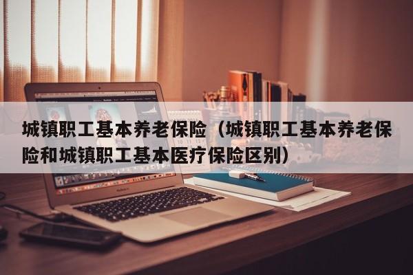 城镇职工基本养老保险（城镇职工基本养老保险和城镇职工基本医疗保险区别）