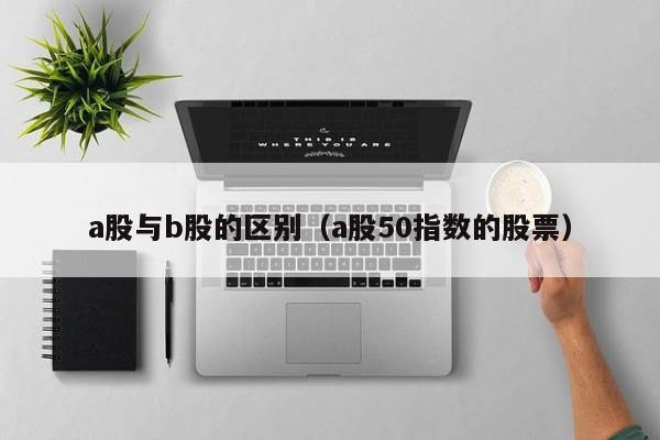 a股与b股的区别（a股50指数的股票）