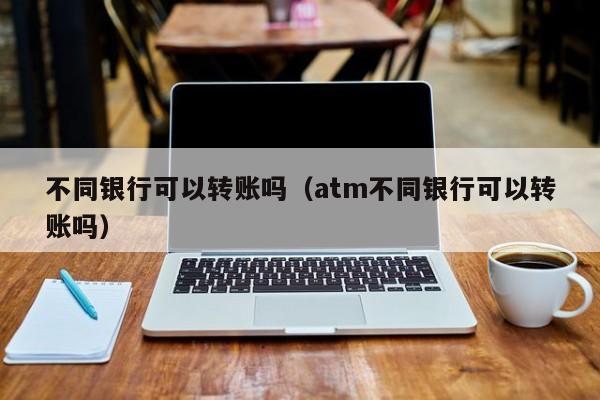 不同银行可以转账吗（atm不同银行可以转账吗）