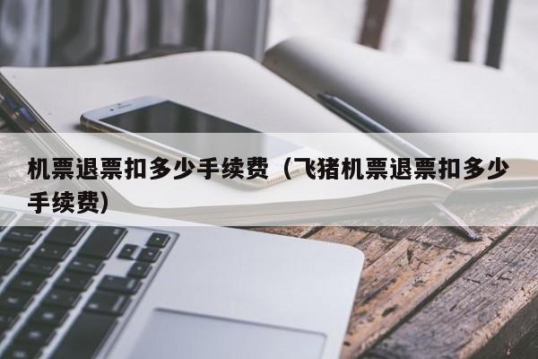 机票退票扣多少手续费（飞猪机票退票扣多少手续费）