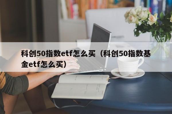 科创50指数etf怎么买（科创50指数基金etf怎么买）