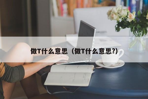 做T什么意思（做T什么意思?）