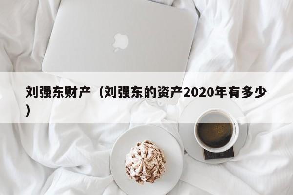 刘强东财产（刘强东的资产2020年有多少）
