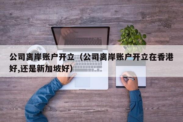公司离岸账户开立（公司离岸账户开立在香港好,还是新加坡好）