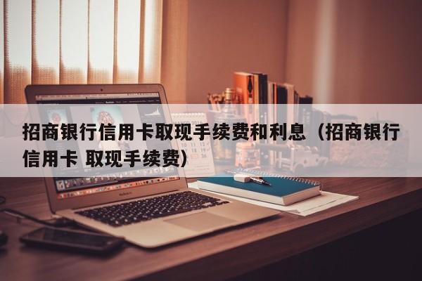 招商银行信用卡取现手续费和利息（招商银行信用卡 取现手续费）