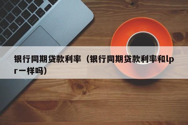 银行同期贷款利率（银行同期贷款利率和lpr一样吗）