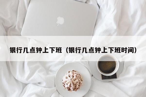 银行几点钟上下班（银行几点钟上下班时间）